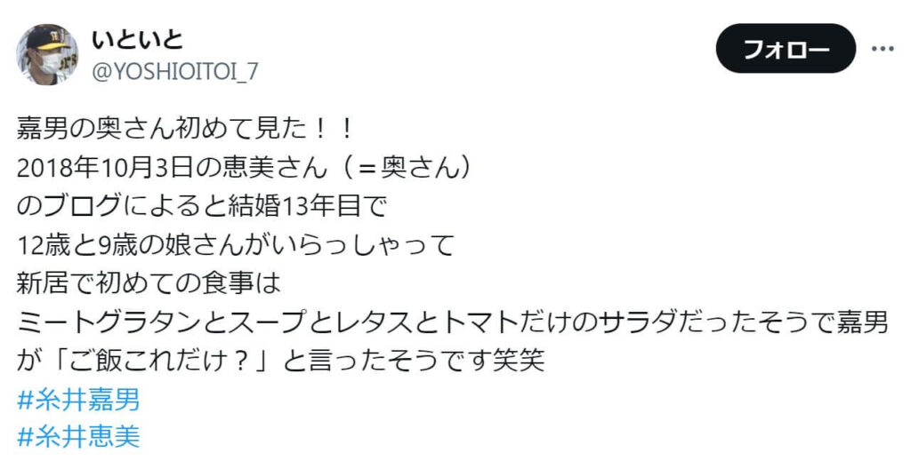 「2018年10月3日の恵美さん（＝奥さん） のブログによると結婚13年目で 12歳と9歳の娘さんがいらっしゃって 新居で初めての食事は ミートグラタンとスープとレタスとトマトだけのサラダだったそうで嘉男が「ご飯これだけ？」と言ったそうです笑笑 #糸井嘉男 #糸井恵美」という投稿