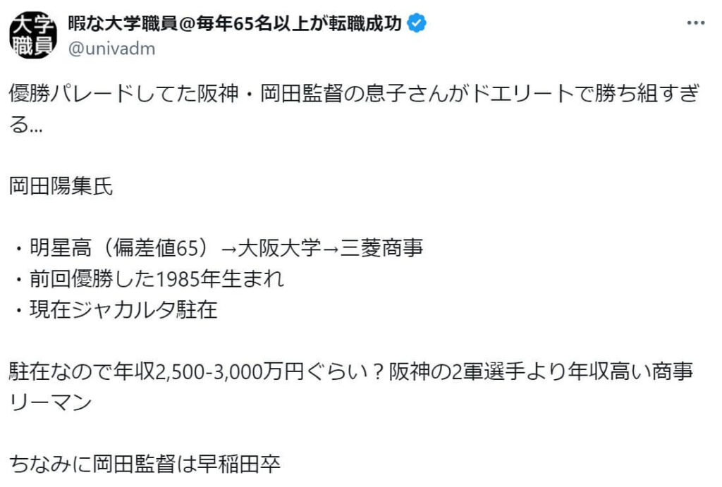 「阪神・岡田監督の息子さんがドエリートで勝ち組すぎる... 岡田陽集氏 ・明星高（偏差値65）→大阪大学→三菱商事 ・前回優勝した1985年生まれ ・現在ジャカルタ駐在 駐在なので年収2,500-3,000万円ぐらい？阪神の2軍選手より年収高い商事リーマン」という投稿